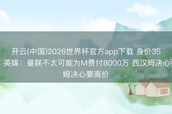 开云(中国)2026世界杯官方app下载 身价3500万！英媒：曼联不太可能为M费付8000万 西汉姆决心要高价