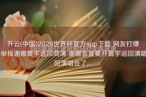 开云(中国)2026世界杯官方app下载 网友打爆12345举报谢娜寰宇巡回商演 谢娜官宣要开寰宇巡回演唱会了...