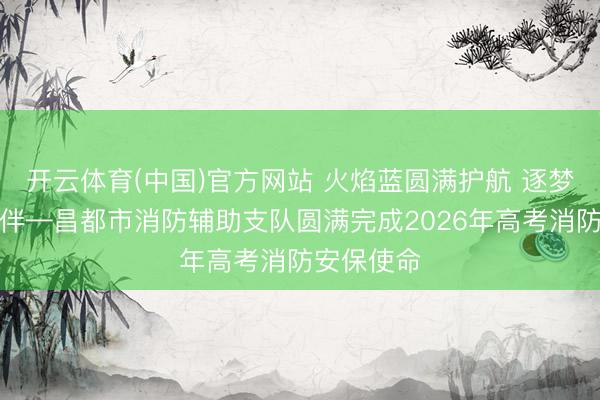 开云体育(中国)官方网站 火焰蓝圆满护航 逐梦路吉祥相伴—昌都市消防辅助支队圆满完成2026年高考消防安保使命