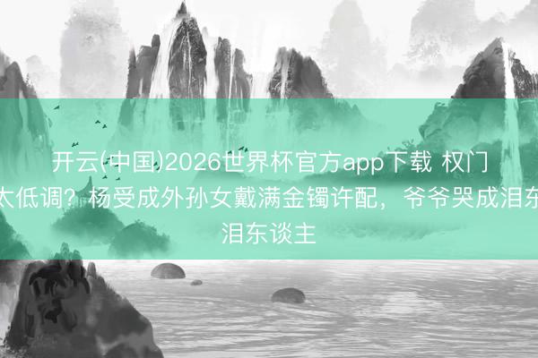 开云(中国)2026世界杯官方app下载 权门嫁女太低调？杨受成外孙女戴满金镯许配，爷爷哭成泪东谈主
