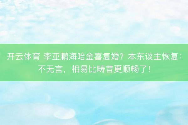 开云体育 李亚鹏海哈金喜复婚？本东谈主恢复：不无言，相易比畴昔更顺畅了！