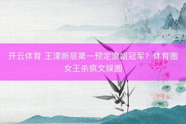 开云体育 王濛断层第一预定浪姐冠军?体育圈女王杀疯文娱圈