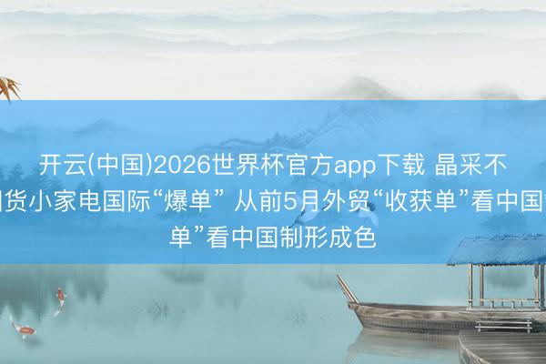 开云(中国)2026世界杯官方app下载 晶采不雅察丨国货小家电国际“爆单” 从前5月外贸“收获单”看中国制形成色