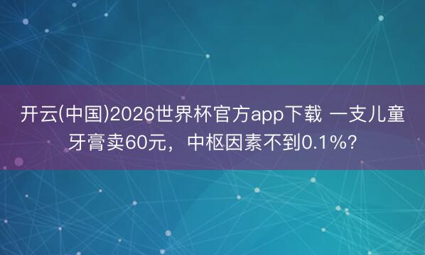 开云(中国)2026世界杯官方app下载 一支儿童牙膏卖60元，中枢因素不到0.1%？