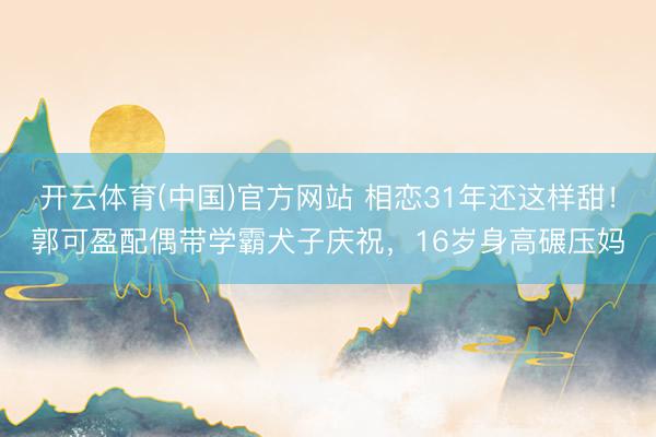 开云体育(中国)官方网站 相恋31年还这样甜！郭可盈配偶带学霸犬子庆祝，16岁身高碾压妈