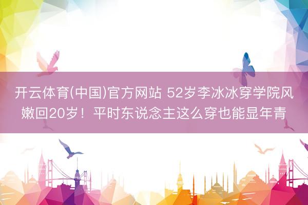开云体育(中国)官方网站 52岁李冰冰穿学院风嫩回20岁！平时东说念主这么穿也能显年青