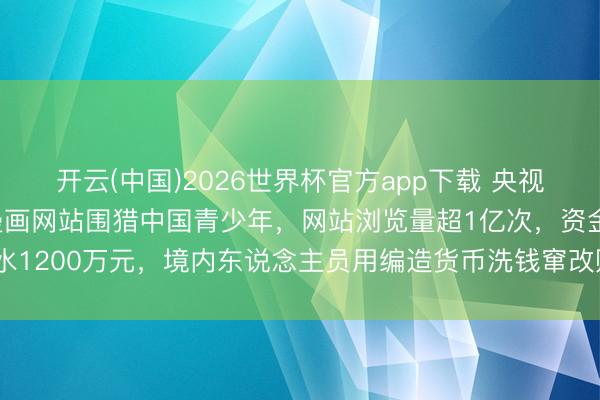开云(中国)2026世界杯官方app下载 央视曝光：境外团伙搭色情漫画网站围猎中国青少年，网站浏览量超1亿次，资金活水1200万元，境内东说念主员用编造货币洗钱窜改赃款，30多东说念主被合手