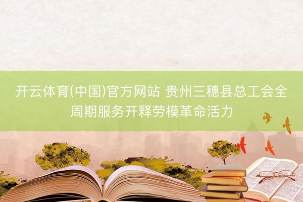 开云体育(中国)官方网站 贵州三穗县总工会全周期服务开释劳模革命活力