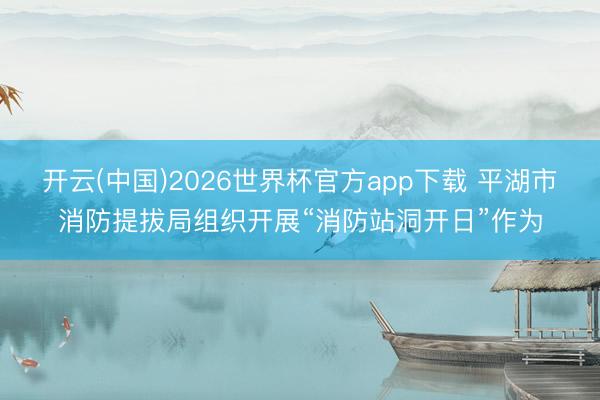 开云(中国)2026世界杯官方app下载 平湖市消防提拔局组织开展“消防站洞开日”作为