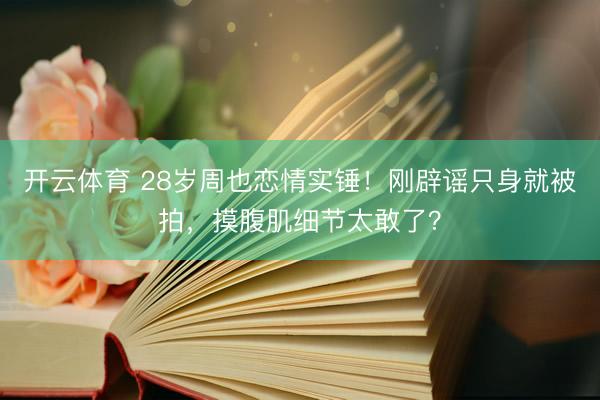开云体育 28岁周也恋情实锤！刚辟谣只身就被拍，摸腹肌细节太敢了？