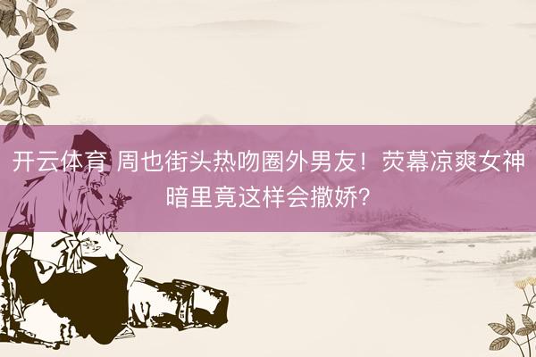 开云体育 周也街头热吻圈外男友！荧幕凉爽女神暗里竟这样会撒娇？