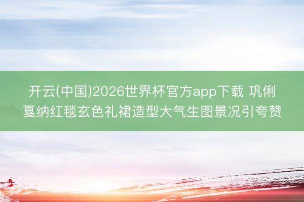 开云(中国)2026世界杯官方app下载 巩俐戛纳红毯玄色礼裙造型大气生图景况引夸赞