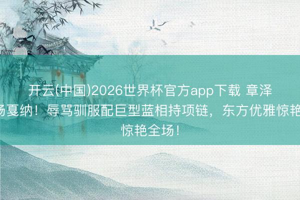 开云(中国)2026世界杯官方app下载 章泽天炸场戛纳！辱骂驯服配巨型蓝相持项链，东方优雅惊艳全场！