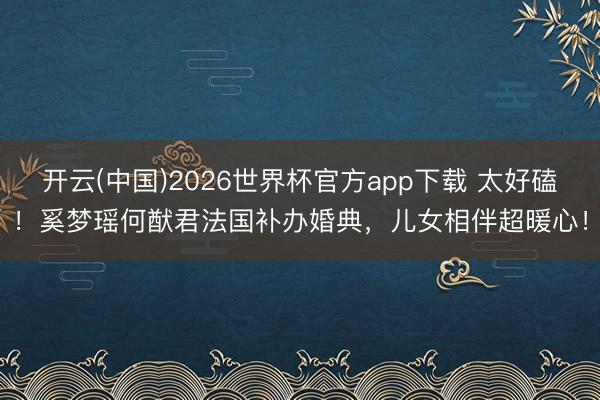开云(中国)2026世界杯官方app下载 太好磕！奚梦瑶何猷君法国补办婚典，儿女相伴超暖心！