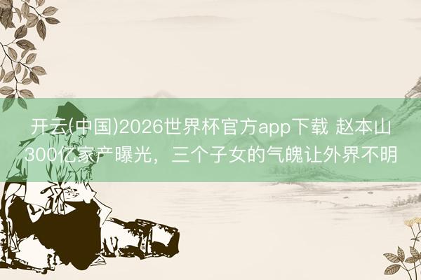 开云(中国)2026世界杯官方app下载 赵本山300亿家产曝光,三个子女的气魄让外界不明