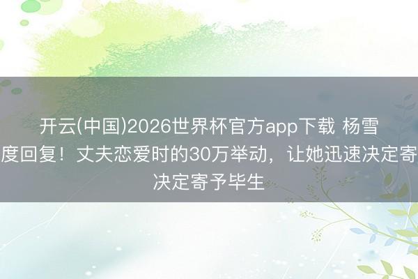 开云(中国)2026世界杯官方app下载 杨雪直播初度回复！丈夫恋爱时的30万举动，让她迅速决定寄予毕生
