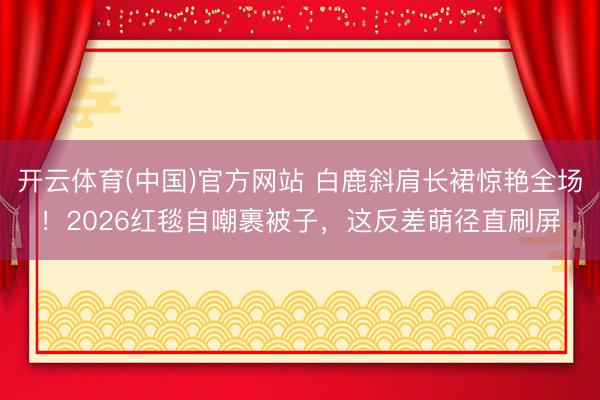 开云体育(中国)官方网站 白鹿斜肩长裙惊艳全场！2026红毯自嘲裹被子，这反差萌径直刷屏