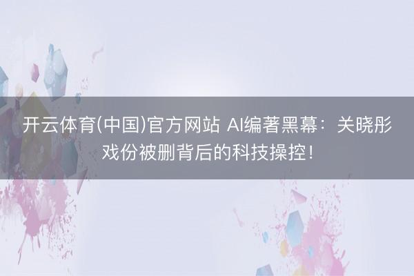 开云体育(中国)官方网站 AI编著黑幕：关晓彤戏份被删背后的科技操控！