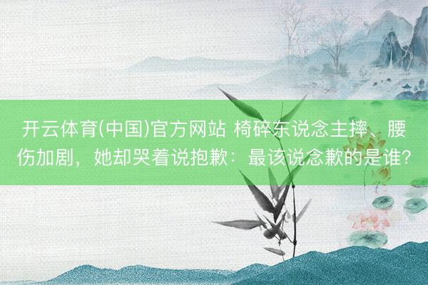 开云体育(中国)官方网站 椅碎东说念主摔、腰伤加剧，她却哭着说抱歉：最该说念歉的是谁？