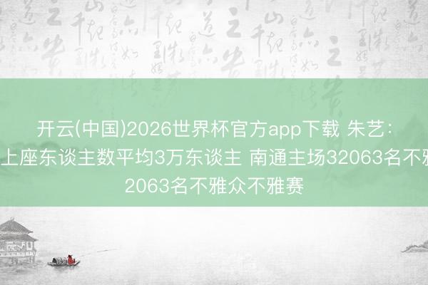 开云(中国)2026世界杯官方app下载 朱艺：第9周苏超上座东谈主数平均3万东谈主 南通主场32063名不雅众不雅赛