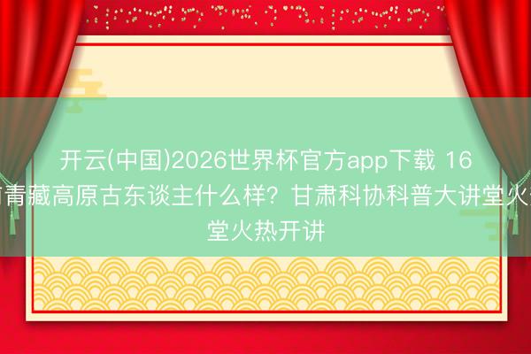 开云(中国)2026世界杯官方app下载 16万年前青藏高原古东谈主什么样？甘肃科协科普大讲堂火热开讲