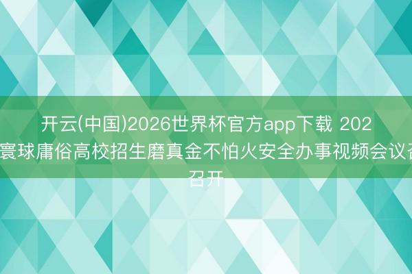开云(中国)2026世界杯官方app下载 2026年寰球庸俗高校招生磨真金不怕火安全办事视频会议召开