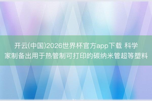 开云(中国)2026世界杯官方app下载 科学家制备出用于热管制可打印的碳纳米管超等塑料