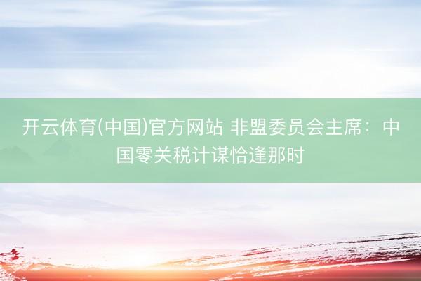 开云体育(中国)官方网站 非盟委员会主席:中国零关税计谋恰逢那时