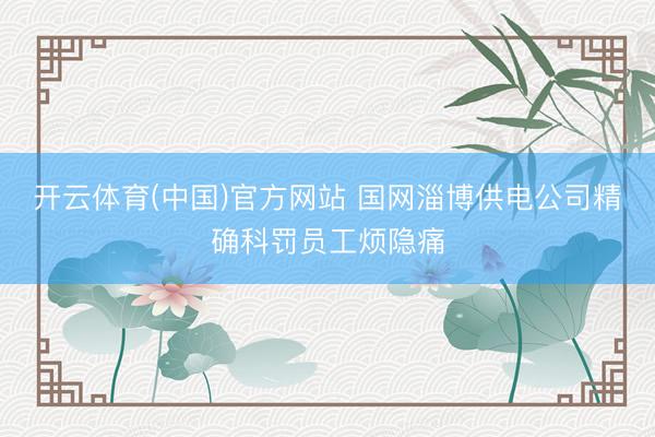 开云体育(中国)官方网站 国网淄博供电公司精确科罚员工烦隐痛