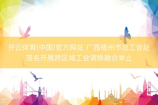 开云体育(中国)官方网站 广西梧州市总工会赴茂名开展跨区域工会调换融合举止