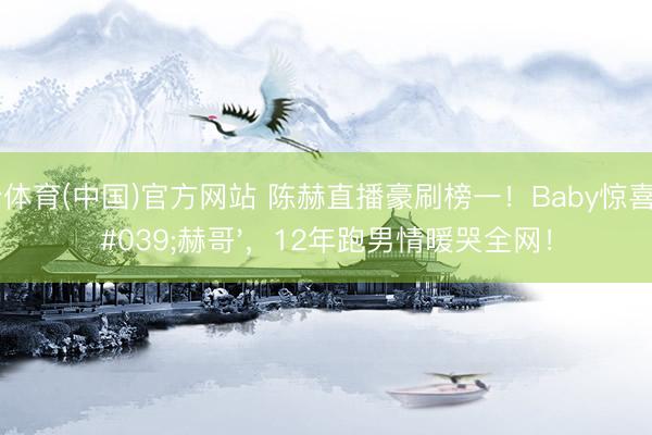 开云体育(中国)官方网站 陈赫直播豪刷榜一！Baby惊喜喊'赫哥'，12年跑男情暖哭全网！
