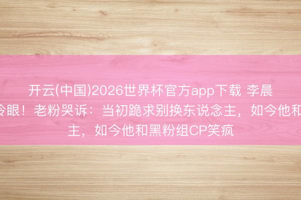开云(中国)2026世界杯官方app下载 李晨被泼水呛到翻冷眼！老粉哭诉：当初跪求别换东说念主，如今他和黑粉组CP笑疯