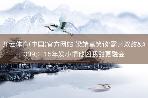 开云体育(中国)官方网站 梁靖崑笑谈'霸州双甜'：15年发小情他凶我甜更融会