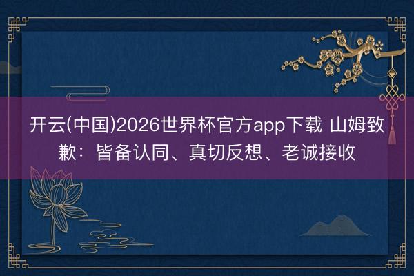 开云(中国)2026世界杯官方app下载 山姆致歉：皆备认同、真切反想、老诚接收