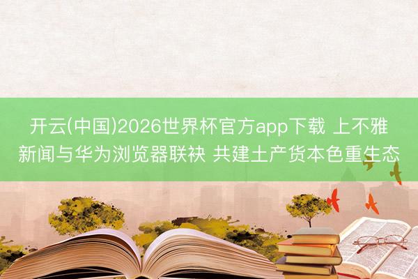 开云(中国)2026世界杯官方app下载 上不雅新闻与华为浏览器联袂 共建土产货本色重生态