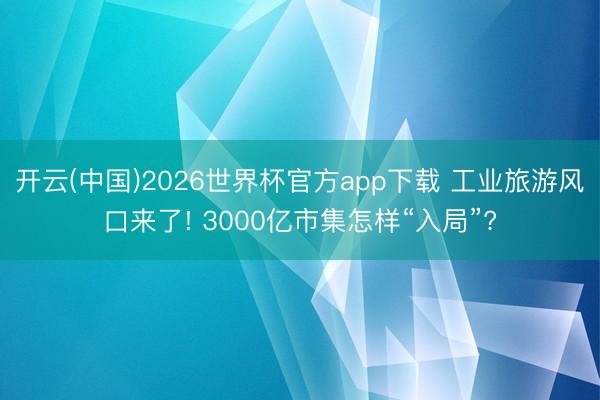 开云(中国)2026世界杯官方app下载 工业旅游风口来了! 3000亿市集怎样“入局”?