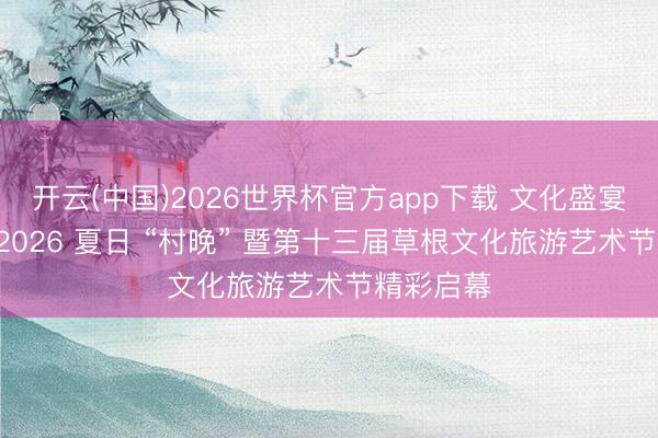 开云(中国)2026世界杯官方app下载 文化盛宴进乡村! 2026 夏日 “村晚” 暨第十三届草根文化旅游艺术节精彩启幕