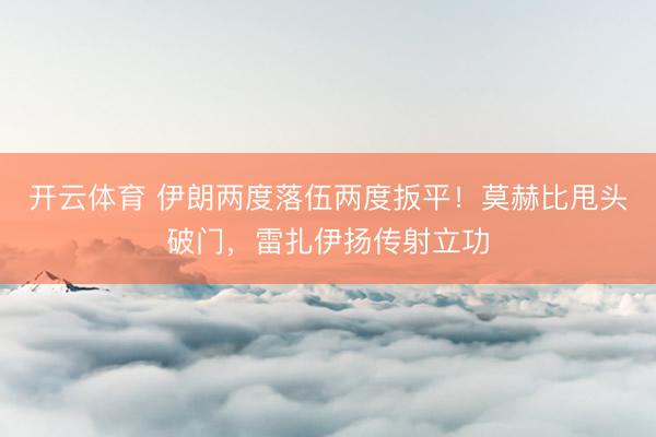 开云体育 伊朗两度落伍两度扳平！莫赫比甩头破门，雷扎伊扬传射立功