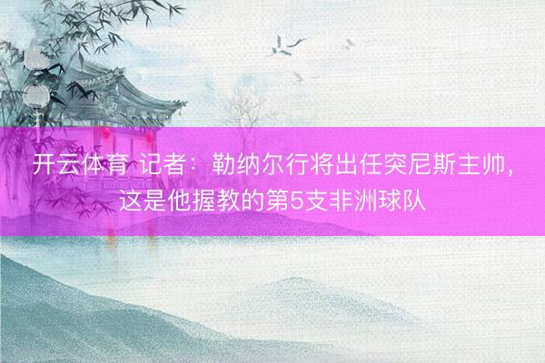 开云体育 记者：勒纳尔行将出任突尼斯主帅，这是他握教的第5支非洲球队