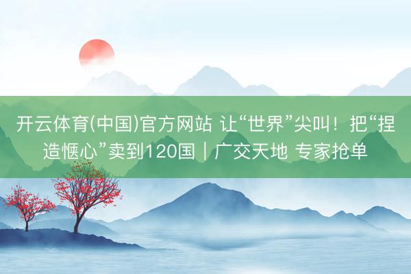 开云体育(中国)官方网站 让“世界”尖叫！把“捏造惬心”卖到120国｜广交天地 专家抢单