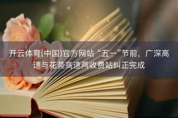 开云体育(中国)官方网站 “五一”节前,广深高速与花莞高速两收费站纠正完成