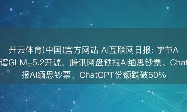 开云体育(中国)官方网站 AI互联网日报: 字节AI转向企业劳动、智谱GLM-5.2开源、腾讯网盘预报AI缅思钞票、ChatGPT份额跌破50%