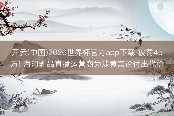 开云(中国)2026世界杯官方app下载 被罚45万! 海河乳品直播运营商为涉黄言论付出代价
