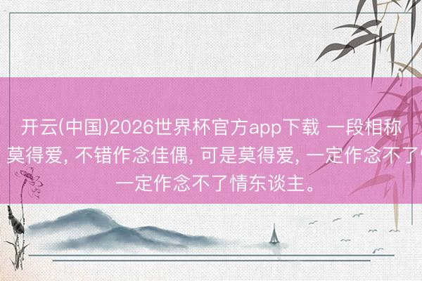 开云(中国)2026世界杯官方app下载 一段相称通透的话: 莫得爱， 不错作念佳偶， 可是莫得爱， 一定作念不了情东谈主。