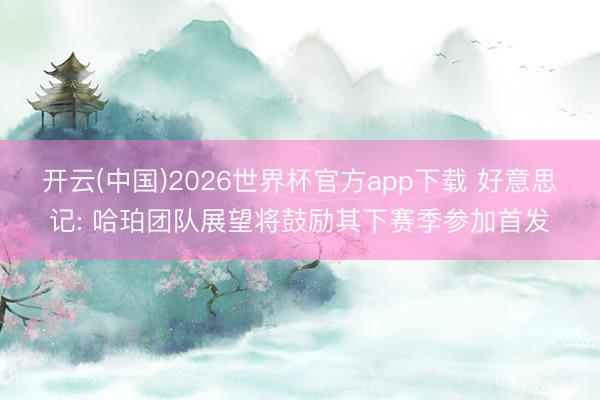 开云(中国)2026世界杯官方app下载 好意思记: 哈珀团队展望将鼓励其下赛季参加首发