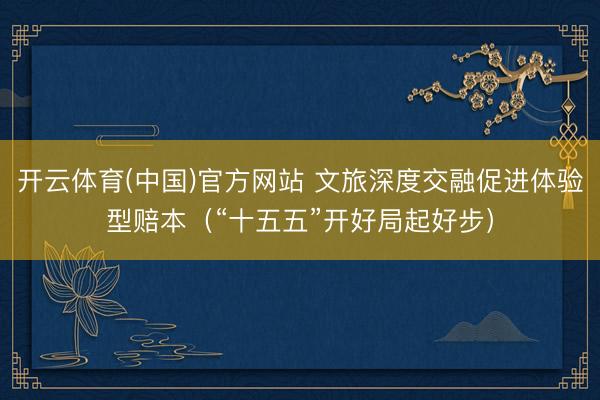 开云体育(中国)官方网站 文旅深度交融促进体验型赔本(“十五五”开好局起好步)
