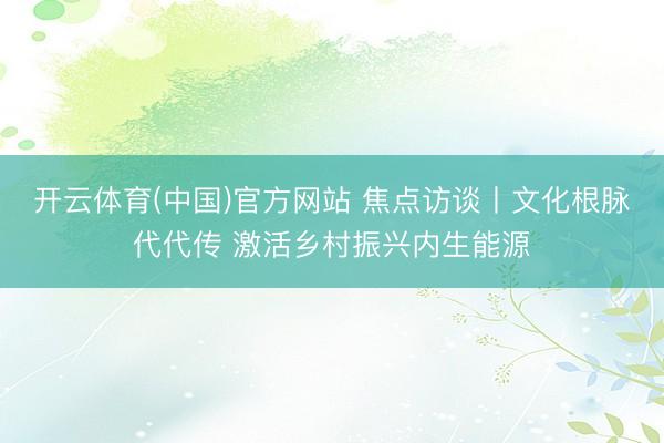 开云体育(中国)官方网站 焦点访谈丨文化根脉代代传 激活乡村振兴内生能源